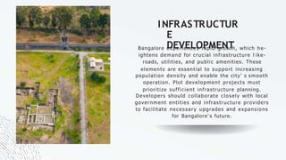 INFRASTRUCTUR
E
DEVELOPMENT
Bangalore experiences rapid growth, which he-
ightens demand for crucial infrastructure l ike-
roads, utilities, and public amenities. These
elements are essential to support increasing
population density and enable the city' s smooth
operation. Plot development projects must
prioritize sufficient infrastructure planning.
Developers should collaborate closely with local
government entities and infrastructure providers
to facilitate necessary upgrades and expansions
for Bangalore' s future.
 