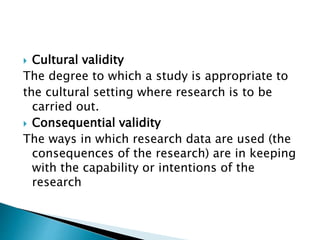  Cultural validity
The degree to which a study is appropriate to
the cultural setting where research is to be
carried out.
 Consequential validity
The ways in which research data are used (the
consequences of the research) are in keeping
with the capability or intentions of the
research
 
