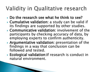  Do the research see what he think to see?
 Cumulative validation: a study can be valid if
its findings are supported by other studies.
 Communicative validation: involvement of the
participants by checking accuracy of data, by
employing experts to confirm authenticity.
 Argumentative validation: presentation of the
findings in a way that conclusion can be
followed and tested.
 Ecological validation:if research is conduct in
natural environment.
 