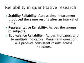  Stability Reliability: Across time, instrument
produced the same results after an interval of
time.
 Representative Reliability: Across the groups
of subjects.
 Equivalence Reliability: Across indicators and
to multiple indicators. Measure in question
will produce consistent results across
indicators.
 