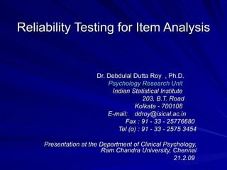 Reliability Testing for Item Analysis Dr. Debdulal Dutta Roy  , Ph.D.        Psychology Research Unit           Indian Statistical Institute          203, B.T. Road         Kolkata - 700108          E-mail:    ddroy@isical.ac.in          Fax : 91 - 33 - 25776680   Tel (o) : 91 - 33 - 2575 3454 Presentation at the Department of Clinical Psychology, Ram Chandra University, Chennai 21.2.09   