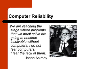Computer Reliability

We are reaching the
stage where problems
that we must solve are
going to become
insolvable without
computers. I do not
fear computers;
I fear the lack of them.
           Isaac Asimov
 