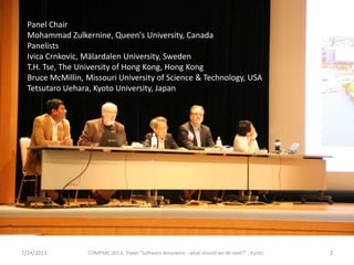 7/24/2013 COMPSAC 2013, Panel "Software Assurance - what should we do next?" , Kyoto 2
Panel Chair
Mohammad Zulkernine, Queen's University, Canada
Panelists
Ivica Crnkovic, Mälardalen University, Sweden
T.H. Tse, The University of Hong Kong, Hong Kong
Bruce McMillin, Missouri University of Science & Technology, USA
Tetsutaro Uehara, Kyoto University, Japan
 
