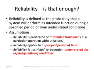 Reliability – is that enough?
• Reliability is defined as the probability that a
system will perform its intended function during a
specified period of time under stated conditions.
• Assumptions:
– Reliability is predicated on "intended function:” i.e. a
particular operation without failure.
– Reliability applies to a specified period of time.
– Reliability is restricted to operation under stated (or
explicitly defined) conditions.
7/24/2013 4COMPSAC 2013, Panel "Software Assurance - what should we do next?" , Kyoto
 