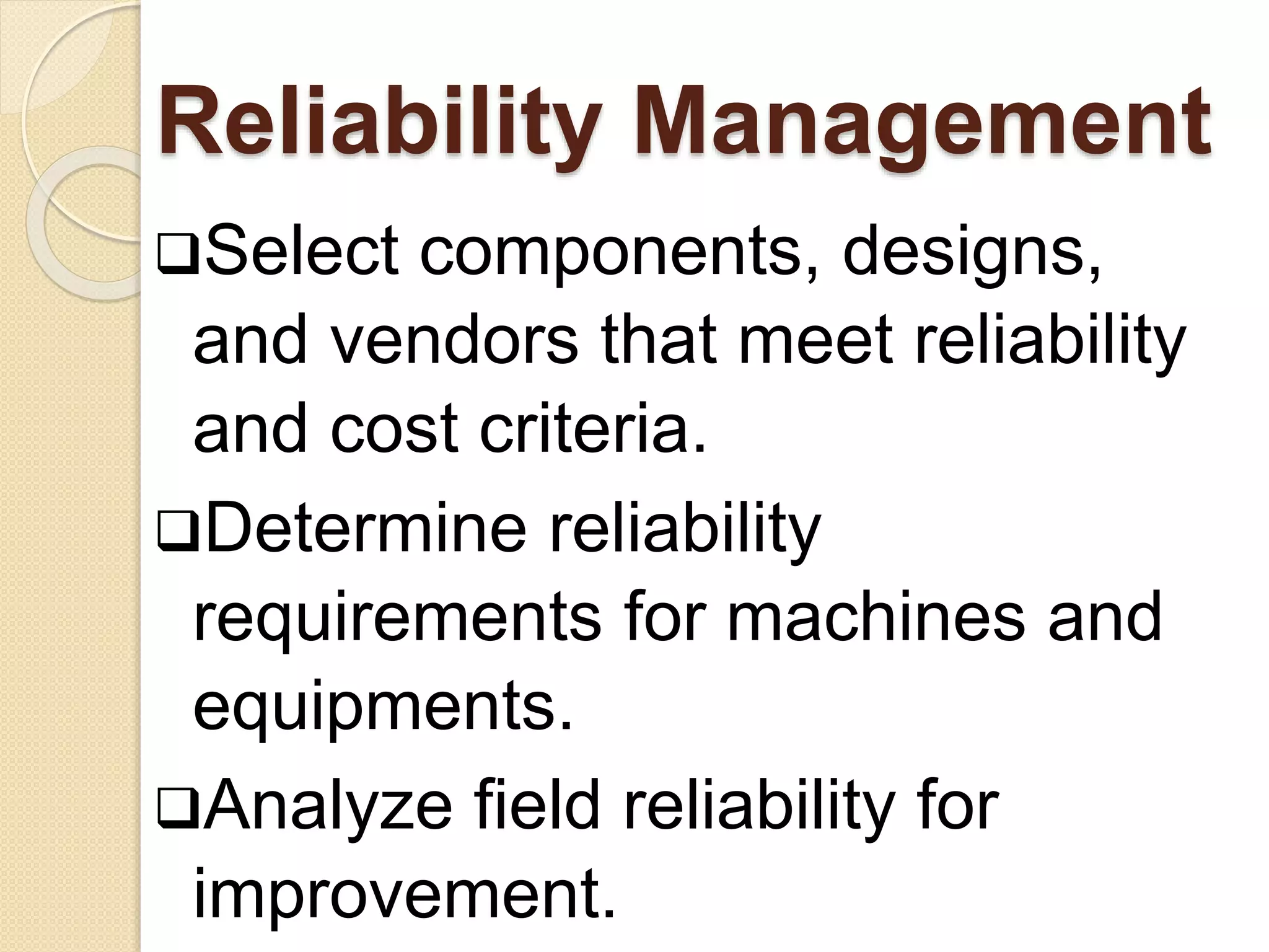 Reliability Management 
Select components, designs, 
and vendors that meet reliability 
and cost criteria. 
Determine reliability 
requirements for machines and 
equipments. 
Analyze field reliability for 
improvement. 
 
