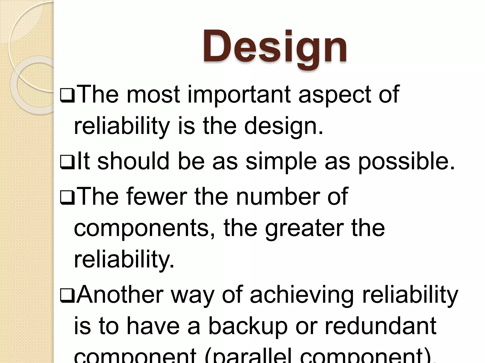 Design 
The most important aspect of 
reliability is the design. 
It should be as simple as possible. 
The fewer the number of 
components, the greater the 
reliability. 
Another way of achieving reliability 
is to have a backup or redundant 
component (parallel component). 
 