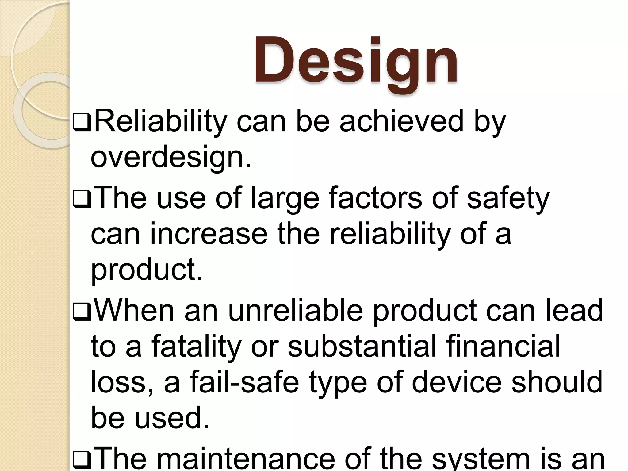 Design 
Reliability can be achieved by 
overdesign. 
The use of large factors of safety 
can increase the reliability of a 
product. 
When an unreliable product can lead 
to a fatality or substantial financial 
loss, a fail-safe type of device should 
be used. 
The maintenance of the system is an 
 