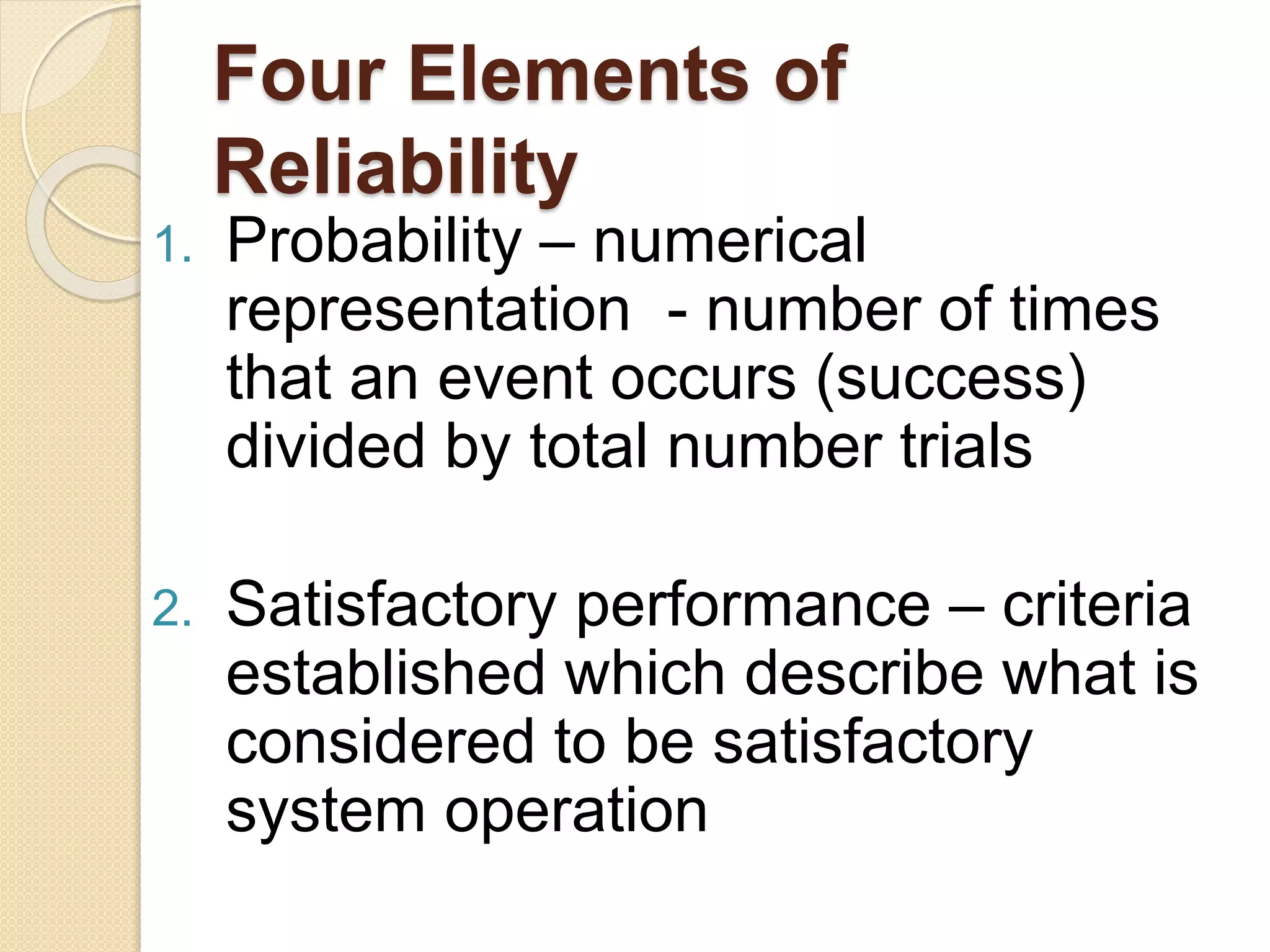 Four Elements of 
Reliability 
1. Probability – numerical 
representation - number of times 
that an event occurs (success) 
divided by total number trials 
2. Satisfactory performance – criteria 
established which describe what is 
considered to be satisfactory 
system operation 
 
