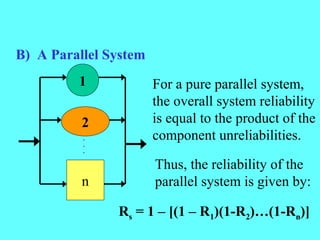 B) A Parallel System
1
2
n
.
.
.
For a pure parallel system,
the overall system reliability
is equal to the product of the
component unreliabilities.
Thus, the reliability of the
parallel system is given by:
Rs = 1 – [(1 – R1)(1-R2)…(1-Rn)]
 