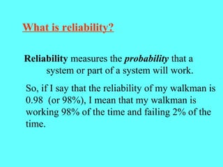 What is reliability?
Reliability measures the probability that a
system or part of a system will work.
So, if I say that the reliability of my walkman is
0.98 (or 98%), I mean that my walkman is
working 98% of the time and failing 2% of the
time.
 
