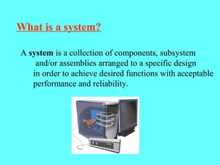 What is a system?
A system is a collection of components, subsystem
and/or assemblies arranged to a specific design
in order to achieve desired functions with acceptable
performance and reliability.
 