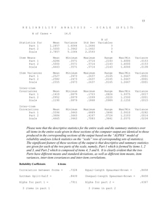 13
R E L I A B I L I T Y A N A L Y S I S - S C A L E (S P L I T)
N of Cases = 14.0
N of
Statistics for Mean Variance Std Dev Variables
Part 1 1.2857 1.6044 1.2666 3
Part 2 1.5000 1.3462 1.1602 3
Scale 2.7857 5.1044 2.2593 6
Item Means Mean Minimum Maximum Range Max/Min Variance
Part 1 .4286 .3571 .5714 .2143 1.6000 .0153
Part 2 .5000 .3571 .5714 .2143 1.6000 .0153
Scale .4643 .3571 .5714 .2143 1.6000 .0138
Item Variances Mean Minimum Maximum Range Max/Min Variance
Part 1 .2527 .2473 .2637 .0165 1.0667 .0001
Part 2 .2582 .2473 .2637 .0165 1.0667 .0001
Scale .2555 .2473 .2637 .0165 1.0667 .0001
Inter-item
Covariances Mean Minimum Maximum Range Max/Min Variance
Part 1 .1410 .0879 .1703 .0824 1.9375 .0017
Part 2 .0952 .0879 .1099 .0220 1.2500 .0001
Scale .1190 .0879 .1868 .0989 2.1250 .0015
Inter-item
Correlations Mean Minimum Maximum Range Max/Min Variance
Part 1 .5596 .3443 .6889 .3446 2.0010 .0282
Part 2 .3684 .3443 .4167 .0724 1.2103 .0014
Scale .4665 .3443 .7083 .3641 2.0575 .0234
Please note that the descriptive statistics for the entire scale and the summary statistics over
all items in the entire scale given in these sections of the computer output are identical to those
produced in the corresponding sections of the output based on the “ALPHA” model of
reliability analyses (check statistics on the “scale” row of corresponding sets of statistics).
The significant feature of these sections of the output is that descriptive and summary statistics
are given for each of the two parts of the scale, namely, Part 1 which is formed by items 1, 2
and 3, and Part 2 which is composed of items 4, 5 and 6. It is clearly evident that the two
Parts have different means and standard deviations, as well as different item means, item
variances, inter-item covariances and inter-item correlations.
Reliability Coefficients 6 items
Correlation between forms = .7328 Equal-length Spearman-Brown = .8458
Guttman Split-half = .8439 Unequal-length Spearman-Brown = .8458
Alpha for part 1 = .7911 Alpha for part 2 = .6367
3 items in part 1 3 items in part 2
 