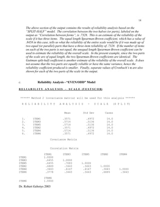 Dr. Robert Gebotys 2003
14
The above section of the output contains the results of reliability analysis based on the
“SPLIT-HALF” model. The correlation between the two halves (or parts), labeled on the
output as “Correlation between forms”, is .7328. This is an estimate of the reliability of the
scale if it has three items. The equal length Spearman-Brown coefficient, which has a value of
.8458 in this case, tells us what the reliability of the entire scale would be if it was made up of
two equal (or parallel) parts that have a three-item reliability of .7328. If the number of items
on each of the two parts is not equal, the unequal length Spearman-Brown coefficient can be
used to estimate the reliability of the overall scale. In the present example, since the two parts
of the scale are of equal length, the two Spearman-Brown coefficients are identical. The
Guttman split-half coefficient is another estimate of the reliability of the overall scale. It does
not assume that the two parts are equally reliable or have the same variance, hence the
reliability coefficient produced is smaller. Finally, separate values of Cronbach’s " are also
shown for each of the two parts of the scale in the output.
c. Reliability Analysis - “EVEN/ODD” Model
R E L I A B I L I T Y A N A L Y S I S - S C A L E (T E S T S C O R)
****** Method 2 (covariance matrix) will be used for this analysis ******
R E L I A B I L I T Y A N A L Y S I S - S C A L E (S P L I T)
Mean Std Dev Cases
1. ITEM1 .3571 .4972 14.0
2. ITEM3 .5714 .5136 14.0
3. ITEM5 .5714 .5136 14.0
4. ITEM2 .3571 .4972 14.0
5. ITEM4 .5714 .5136 14.0
6. ITEM6 .3571 .4972 14.0
Covariance Matrix
Correlation Matrix
ITEM1 ITEM3 ITEM5 ITEM2 ITEM4
ITEM1 1.0000
ITEM3 .6455 1.0000
ITEM5 .6455 .7083 1.0000
ITEM2 .6889 .3443 .3443 1.0000
ITEM4 .3443 .4167 .4167 .3443 1.0000
ITEM6 .3778 .3443 .3443 .6889 .3443
ITEM6
ITEM6 1.0000
 