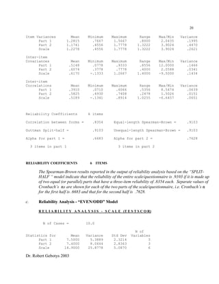 Dr. Robert Gebotys 2003
20
Item Variances Mean Minimum Maximum Range Max/Min Variance
Part 1 1.2815 .7667 1.5667 .8000 2.0435 .1995
Part 2 1.1741 .4556 1.7778 1.3222 3.9024 .4470
Scale 1.2278 .4556 1.7778 1.3222 3.9024 .2621
Inter-item
Covariances Mean Minimum Maximum Range Max/Min Variance
Part 1 .5148 .0778 .9333 .8556 12.0000 .1466
Part 2 .6074 .3778 .7778 .4000 2.0588 .0341
Scale .6170 -.1333 1.2667 1.4000 -9.5000 .1434
Inter-item
Correlations Mean Minimum Maximum Range Max/Min Variance
Part 1 .3910 .0710 .6066 .5356 8.5474 .0639
Part 2 .5825 .4930 .7408 .2478 1.5026 .0151
Scale .5189 -.1341 .8914 1.0255 -6.6457 .0651
Reliability Coefficients 6 items
Correlation between forms = .8354 Equal-length Spearman-Brown = .9103
Guttman Split-half = .9103 Unequal-length Spearman-Brown = .9103
Alpha for part 1 = .6683 Alpha for part 2 = .7628
3 items in part 1 3 items in part 2
RELIABILITY COEFFICIENTS 6 ITEMS
The Spearman-Brown results reported in the output of reliability analysis based on the “SPLIT-
HALF “ model indicate that the reliability of the entire scale/questionnaire is .9103 if it is made up
of two equal (or parallel) parts that have a three-item reliability of .8354 each. Separate values of
Cronbach’s "s are shown for each of the two parts of the scale/questionnaire, i.e. Cronbach’s "
for the first half is .6683 and that for the second half is .7628.
c. Reliability Analysis - “EVEN/ODD” Model
R E L I A B I L I T Y A N A L Y S I S - S C A L E (T E S T S C O R)
N of Cases = 10.0
N of
Statistics for Mean Variance Std Dev Variables
Part 1 7.5000 5.3889 2.3214 3
Part 2 7.4000 8.0444 2.8363 3
Scale 14.9000 25.8778 5.0870 6
 