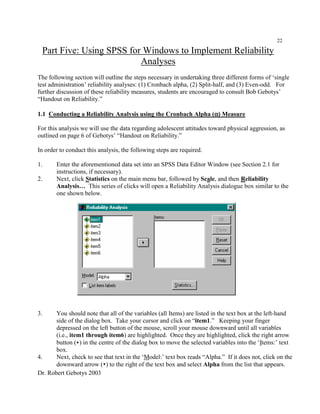 Dr. Robert Gebotys 2003
22
Part Five: Using SPSS for Windows to Implement Reliability
Analyses
The following section will outline the steps necessary in undertaking three different forms of ‘single
test administration’ reliability analyses: (1) Cronbach alpha, (2) Split-half, and (3) Even-odd. For
further discussion of these reliability measures, students are encouraged to consult Bob Gebotys’
“Handout on Reliability.”
1.1 Conducting a Reliability Analysis using the Cronbach Alpha (αααα) Measure
For this analysis we will use the data regarding adolescent attitudes toward physical aggression, as
outlined on page 6 of Gebotys’ “Handout on Reliability.”
In order to conduct this analysis, the following steps are required.
1. Enter the aforementioned data set into an SPSS Data Editor Window (see Section 2.1 for
instructions, if necessary).
2. Next, click Statistics on the main menu bar, followed by Scale, and then Reliability
Analysis… This series of clicks will open a Reliability Analysis dialogue box similar to the
one shown below.
3. You should note that all of the variables (all Items) are listed in the text box at the left-hand
side of the dialog box. Take your cursor and click on “item1.” Keeping your finger
depressed on the left button of the mouse, scroll your mouse downward until all variables
(i.e., item1 through item6) are highlighted. Once they are highlighted, click the right arrow
button (<) in the centre of the dialog box to move the selected variables into the ‘Items:’ text
box.
4. Next, check to see that text in the ‘Model:’ text box reads “Alpha.” If it does not, click on the
downward arrow (?) to the right of the text box and select Alpha from the list that appears.
 