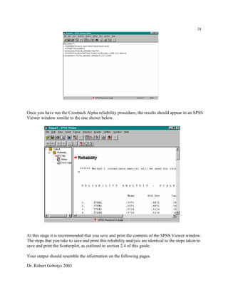 Dr. Robert Gebotys 2003
24
Once you have run the Cronbach Alpha reliability procedure, the results should appear in an SPSS
Viewer window similar to the one shown below.
At this stage it is recommended that you save and print the contents of the SPSS Viewer window.
The steps that you take to save and print this reliability analysis are identical to the steps taken to
save and print the Scatterplot, as outlined in section 2.4 of this guide.
Your output should resemble the information on the following pages.
 