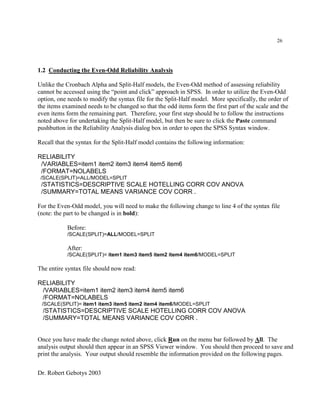 Dr. Robert Gebotys 2003
26
1.2 Conducting the Even-Odd Reliability Analysis
Unlike the Cronbach Alpha and Split-Half models, the Even-Odd method of assessing reliability
cannot be accessed using the “point and click” approach in SPSS. In order to utilize the Even-Odd
option, one needs to modify the syntax file for the Split-Half model. More specifically, the order of
the items examined needs to be changed so that the odd items form the first part of the scale and the
even items form the remaining part. Therefore, your first step should be to follow the instructions
noted above for undertaking the Split-Half model, but then be sure to click the Paste command
pushbutton in the Reliability Analysis dialog box in order to open the SPSS Syntax window.
Recall that the syntax for the Split-Half model contains the following information:
RELIABILITY
/VARIABLES=item1 item2 item3 item4 item5 item6
/FORMAT=NOLABELS
/SCALE(SPLIT)=ALL/MODEL=SPLIT
/STATISTICS=DESCRIPTIVE SCALE HOTELLING CORR COV ANOVA
/SUMMARY=TOTAL MEANS VARIANCE COV CORR .
For the Even-Odd model, you will need to make the following change to line 4 of the syntax file
(note: the part to be changed is in bold):
Before:
/SCALE(SPLIT)=ALL/MODEL=SPLIT
After:
/SCALE(SPLIT)= item1 item3 item5 item2 item4 item6/MODEL=SPLIT
The entire syntax file should now read:
RELIABILITY
/VARIABLES=item1 item2 item3 item4 item5 item6
/FORMAT=NOLABELS
/SCALE(SPLIT)= item1 item3 item5 item2 item4 item6/MODEL=SPLIT
/STATISTICS=DESCRIPTIVE SCALE HOTELLING CORR COV ANOVA
/SUMMARY=TOTAL MEANS VARIANCE COV CORR .
Once you have made the change noted above, click Run on the menu bar followed by All. The
analysis output should then appear in an SPSS Viewer window. You should then proceed to save and
print the analysis. Your output should resemble the information provided on the following pages.
 