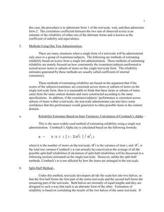 3
this case, the procedure is to administer form 1 of the test/scale, wait, and then administer
form 2. The correlation coefficient between the two sets of observed scores is an
estimate of the reliability of either one of the alternate forms and is known as the
coefficient of stability and equivalence.
2. Methods Using One Test Administration:
There are many situations when a single form of a test/scale will be administered
only once to a group of examinees/subjects. The following are methods of estimating
reliability based on scores from a single test administration. These methods of estimating
reliability are mainly focused on how consistently the examinees/subjects performed or
scored across items or subsets of items on this single test/scale form. The reliability
estimates generated by these methods are usually called coefficient of internal
consistency.
These methods of estimating reliability are based on the argument that if the
scores of the subjects/examinees are consistent across items or subsets of items on the
single test/scale form, then it is reasonable to think that these items or subsets of items
came from the same content domain and were constructed according to the same
specifications. In addition, if the examinees/subjects’ performance is consistent across
subsets of items within a test/scale, the test/scale administrator can also have some
confidence that this performance would generalize to other possible items in the content
domain.
a. Reliability Estimates Based on Item Variances: Calculation of Cronbach’s Alpha -
This is the most widely used method of estimating reliability using a single test
administration. Cronbach’s Alpha (") is calculated based on the following formula:
" = k / k -1 ( { 1 - E F2
i } / F2
x )
where k is the number of items on the test/scale, F2
i is the variance of item i, and F2
x is
the total test variance Cronbach’s " can actually be conceived as the average of all the
possible split-half reliabilities (Calculation of split-half reliabilities will be discussed in a
following section) estimated on the single test/scale. However, unlike the split-half
methods, Cronbach’s " is not affected by how the items are arranged in the test/scale.
b. Split-Half Method -
Under this method, test/scale developers divide the scale/test into two halves, so
that the first half forms the first part of the entire test/scale and the second half forms the
remaining part of the test/scale. Both halves are normally of equal lengths and they are
designed in such a way that each is an alternate form of the other. Estimation of
reliability is based on correlating the results of the two halves of the same test/scale. If
 