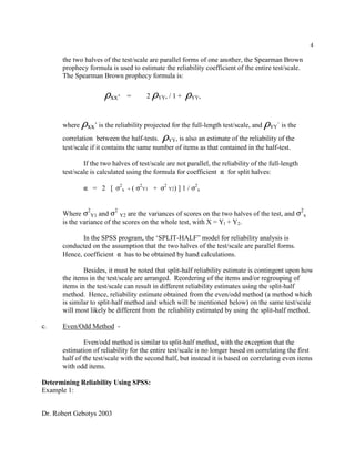 Dr. Robert Gebotys 2003
4
the two halves of the test/scale are parallel forms of one another, the Spearman Brown
prophecy formula is used to estimate the reliability coefficient of the entire test/scale.
The Spearman Brown prophecy formula is:
Dxx’ = 2 DYY, / 1 + DYY,
where Dxx’ is the reliability projected for the full-length test/scale, and DYY` is the
correlation between the half-tests. DYY, is also an estimate of the reliability of the
test/scale if it contains the same number of items as that contained in the half-test.
If the two halves of test/scale are not parallel, the reliability of the full-length
test/scale is calculated using the formula for coefficient " for split halves:
" = 2 [ F2
x - ( F2
Y1 + F2
Y2) ] 1 / F2
x
Where F2
Y1 and F2
Y2 are the variances of scores on the two halves of the test, and F2
x
is the variance of the scores on the whole test, with X = Yl + Y2.
In the SPSS program, the ‘SPLIT-HALF” model for reliability analysis is
conducted on the assumption that the two halves of the test/scale are parallel forms.
Hence, coefficient " has to be obtained by hand calculations.
Besides, it must be noted that split-half reliability estimate is contingent upon how
the items in the test/scale are arranged. Reordering of the items and/or regrouping of
items in the test/scale can result in different reliability estimates using the split-half
method. Hence, reliability estimate obtained from the even/odd method (a method which
is similar to split-half method and which will be mentioned below) on the same test/scale
will most likely be different from the reliability estimated by using the split-half method.
c. Even/Odd Method -
Even/odd method is similar to split-half method, with the exception that the
estimation of reliability for the entire test/scale is no longer based on correlating the first
half of the test/scale with the second half, but instead it is based on correlating even items
with odd items.
Determining Reliability Using SPSS:
Example 1:
 
