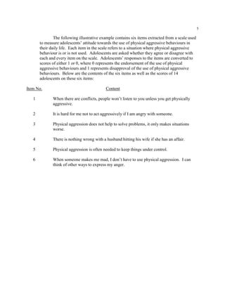 5
The following illustrative example contains six items extracted from a scale used
to measure adolescents’ attitude towards the use of physical aggressive behaviours in
their daily life. Each item in the scale refers to a situation where physical aggressive
behaviour is or is not used. Adolescents are asked whether they agree or disagree with
each and every item on the scale. Adolescents’ responses to the items are converted to
scores of either 1 or 0, where 0 represents the endorsement of the use of physical
aggressive behaviours and 1 represents disapproval of the use of physical aggressive
behaviours. Below are the contents of the six items as well as the scores of 14
adolescents on these six items:
Item No. Content
1 When there are conflicts, people won’t listen to you unless you get physically
aggressive.
2 It is hard for me not to act aggressively if I am angry with someone.
3 Physical aggression does not help to solve problems, it only makes situations
worse.
4 There is nothing wrong with a husband hitting his wife if she has an affair.
5 Physical aggression is often needed to keep things under control.
6 When someone makes me mad, I don’t have to use physical aggression. I can
think of other ways to express my anger.
 