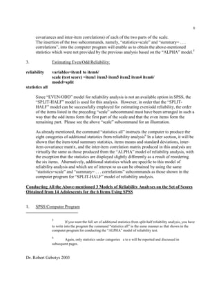 Dr. Robert Gebotys 2003
8
covariances and inter-item correlations) of each of the two parts of the scale.
The insertion of the two subcommands, namely, “statistics=scale” and “summary= . . .
correlations”, into the computer program will enable us to obtain the above-mentioned
statistics which were not provided by the previous analysis based on the “ALPHA” model.5
3. Estimating Even/Odd Reliability:
reliability variables=item1 to item6/
scale (test score) =item1 item3 item5 item2 item4 item6/
model=split
statistics all
Since “EVEN/ODD” model for reliability analysis is not an available option in SPSS, the
“SPLIT-HALF” model is used for this analysis. However, in order that the “SPLIT-
HALF” model can be successfully employed for estimating even/odd reliability, the order
of the items listed in the preceding “scale” subcommand must have been arranged in such a
way that the odd items form the first part of the scale and that the even items form the
remaining part. Please see the above “scale” subcommand for an illustration.
As already mentioned, the command “statistics all” instructs the computer to produce the
eight categories of additional statistics from reliability analysis6
In a later section, it will be
shown that the item-total summary statistics, items means and standard deviations, inter-
item covariance matrix, and the inter-item correlation matrix produced in this analysis are
virtually the same as those produced from the “ALPHA” model of reliability analysis, with
the exception that the statistics are displayed slightly differently as a result of reordering
the six items. Alternatively, additional statistics which are specific to this model of
reliability analysis and which are of interest to us can be obtained by using the same
“statistics=scale” and “summary= . . . correlations” subcommands as those shown in the
computer program for “SPLIT-HALF” model of reliability analysis.
Conducting All the Above-mentioned 3 Models of Reliability Analyses on the Set of Scores
Obtained from 14 Adolescents for the 6 Items Using SPSS
1. SPSS Computer Program
5
If you want the full set of additional statistics from split-half reliability analysis, you have
to write into the program the command “statistics all” in the same manner as that shown in the
computer program for conducting the “ALPHA” model of reliability test.
6
Again, only statistics under categories a to e will be reported and discussed in
subsequent pages.
 