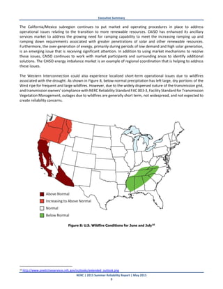 Executive Summary
NERC | 2015 Summer Reliability Report | May 2015
9
The California/Mexico subregion continues to put market and operating procedures in place to address
operational issues relating to the transition to more renewable resources. CAISO has enhanced its ancillary
services market to address the growing need for ramping capability to meet the increasing ramping up and
ramping down requirements associated with greater penetrations of solar and other renewable resources.
Furthermore, the over-generation of energy, primarily during periods of low demand and high solar generation,
is an emerging issue that is receiving significant attention. In addition to using market mechanisms to resolve
these issues, CAISO continues to work with market participants and surrounding areas to identify additional
solutions. The CAISO energy imbalance market is an example of regional coordination that is helping to address
these issues.
The Western Interconnection could also experience localized short-term operational issues due to wildfires
associated with the drought. As shown in Figure 8, below-normal precipitation has left large, dry portions of the
West ripe for frequent and large wildfires. However, due to the widely dispersed nature of the transmission grid,
and transmission owners’ compliance with NERC Reliability Standard FAC 003-3, Facility Standard for Transmission
Vegetation Management, outages due to wildfires are generally short term, not widespread, and not expected to
create reliability concerns.
Figure 8: U.S. Wildfire Conditions for June and July10
10 http://www.predictiveservices.nifc.gov/outlooks/extended_outlook.png
 