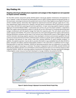 Executive Summary
NERC | 2015 Summer Reliability Report | May 2015
10
Key Finding #4:
Ongoing natural gas infrastructure expansion and outages in New England are not expected
to impact summer reliability.
For the 2015 summer assessment period, ISO-NE expects natural gas pipeline maintenance and expansion to
occur; however, it does not forecast fuel deliverability issues to affect installed capacity during peak periods. In
the recent past, natural gas has become the predominant source of fuel in New England, accounting for 45 percent
of their installed capacity. Historically, New England has experienced constraints with gas supply due to a less-
than-adequate gas supply infrastructure. However, their gas-electric coordination efforts have proven successful
in their long- and short-term planning and real-time operations. A major natural gas pipeline expansion project,
Algonquin Incremental Market (AIM),11
is planned for late summer and, per the project schedule, is expected to
affect fuel supply to generating plants (Figure 9). ISO-NE will use this information to coordinate generating plant
outages simultaneous with the pipeline outage that feeds the respective plant. This will reduce overall risk to
system capacity and reliability. The summer season poses less risk to generating plant fuel supply as demand from
local gas distribution companies will be lower in the summer than a typical winter season in New England. ISO-NE
and the interstate natural gas pipeline operators have developed a constant communication guideline that will
continue to improve the forecast of their combined systems and discuss specific system conditions that will enable
the operators and planners to take actions under their existing authorities to avoid reliability problems. In
addition, the pipeline operators may be able to provide information on gas availability that will allow ISO-NE to
better anticipate and address potential deliverability problems in the event there is insufficient fuel for all gas-
fired generators to meet their schedules. ISO-NE has operating procedures they can implement in an event that
regional fuel supply of natural gas is restricted. This project is expected to last until 2018, and both ISO-NE and
interstate gas pipeline operators are committed to communicating future work so as to minimize impacts to their
respective systems. While the natural gas pipeline maintenance and expansion may pose operational challenges
in New England, ample measures have been developed to manage reliability risks posed to the BPS.
Figure 9: Spectra Energy's Algonquin Incremental Market Project Map
11 http://www.spectraenergy.com/Operations/New-Projects-and-Our-Process/New-Projects-in-US/Algonquin-Incremental-Market-AIM-
Project/.
 