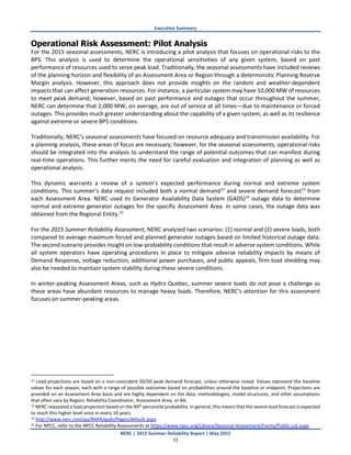 Executive Summary
NERC | 2015 Summer Reliability Report | May 2015
11
Operational Risk Assessment: Pilot Analysis
For the 2015 seasonal assessments, NERC is introducing a pilot analysis that focuses on operational risks to the
BPS. This analysis is used to determine the operational sensitivities of any given system, based on past
performance of resources used to serve peak load. Traditionally, the seasonal assessments have included reviews
of the planning horizon and flexibility of an Assessment Area or Region through a deterministic Planning Reserve
Margin analysis. However, this approach does not provide insights on the random and weather-dependent
impacts that can affect generation resources. For instance, a particular system may have 10,000 MW of resources
to meet peak demand; however, based on past performance and outages that occur throughout the summer,
NERC can determine that 2,000 MW, on average, are out of service at all times—due to maintenance or forced
outages. This provides much greater understanding about the capability of a given system, as well as its resilience
against extreme or severe BPS conditions.
Traditionally, NERC’s seasonal assessments have focused on resource adequacy and transmission availability. For
a planning analysis, these areas of focus are necessary; however, for the seasonal assessments, operational risks
should be integrated into the analysis to understand the range of potential outcomes that can manifest during
real-time operations. This further merits the need for careful evaluation and integration of planning as well as
operational analysis.
This dynamic warrants a review of a system’s expected performance during normal and extreme system
conditions. This summer’s data request included both a normal demand12
and severe demand forecast13
from
each Assessment Area. NERC used its Generator Availability Data System (GADS)14
outage data to determine
normal and extreme generator outages for the specific Assessment Area. In some cases, the outage data was
obtained from the Regional Entity.15
For the 2015 Summer Reliability Assessment, NERC analyzed two scenarios: (1) normal and (2) severe loads, both
compared to average maximum forced and planned generator outages based on limited historical outage data.
The second scenario provides insight on low-probability conditions that result in adverse system conditions. While
all system operators have operating procedures in place to mitigate adverse reliability impacts by means of
Demand Response, voltage reduction, additional power purchases, and public appeals, firm load shedding may
also be needed to maintain system stability during these severe conditions.
In winter-peaking Assessment Areas, such as Hydro Quebec, summer severe loads do not pose a challenge as
these areas have abundant resources to manage heavy loads. Therefore, NERC’s attention for this assessment
focuses on summer-peaking areas.
12 Load projections are based on a non-coincident 50/50 peak demand forecast, unless otherwise noted. Values represent the baseline
values for each season, each with a range of possible outcomes based on probabilities around the baseline or midpoint. Projections are
provided on an Assessment Area basis and are highly dependent on the data, methodologies, model structures, and other assumptions
that often vary by Region, Reliability Coordinator, Assessment Area, or BA.
13 NERC requested a load projection based on the 90th percentile probability. In general, this means that the severe load forecast is expected
to reach this higher level once in every 10 years.
14 http://www.nerc.com/pa/RAPA/gads/Pages/default.aspx.
15 For NPCC, refer to the NPCC Reliability Assessments at https://www.npcc.org/Library/Seasonal Assessment/Forms/Public List.aspx.
 