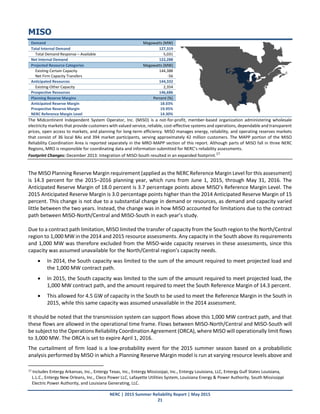NERC | 2015 Summer Reliability Report | May 2015
21
MISO
Demand Megawatts (MW)
Total Internal Demand 127,319
Total Demand Response – Available 5,031
Net Internal Demand 122,288
Projected Resource Categories Megawatts (MW)
Existing-Certain Capacity 144,388
Net Firm Capacity Transfers -56
Anticipated Resources 144,332
Existing-Other Capacity 2,354
Prospective Resources 146,686
Planning Reserve Margins Percent (%)
Anticipated Reserve Margin 18.03%
Prospective Reserve Margin 19.95%
NERC Reference Margin Level 14.30%
The Midcontinent Independent System Operator, Inc. (MISO) is a not-for-profit, member-based organization administering wholesale
electricity markets that provide customers with valued service, reliable, cost-effective systems and operations, dependable and transparent
prices, open access to markets, and planning for long-term efficiency. MISO manages energy, reliability, and operating reserves markets
that consist of 36 local BAs and 394 market participants, serving approximately 42 million customers. The MAPP portion of the MISO
Reliability Coordination Area is reported separately in the MRO-MAPP section of this report. Although parts of MISO fall in three NERC
Regions, MRO is responsible for coordinating data and information submitted for NERC’s reliability assessments.
Footprint Changes: December 2013: Integration of MISO-South resulted in an expanded footprint.17
The MISO Planning Reserve Margin requirement (applied as the NERC Reference Margin Level for this assessment)
is 14.3 percent for the 2015–2016 planning year, which runs from June 1, 2015, through May 31, 2016. The
Anticipated Reserve Margin of 18.0 percent is 3.7 percentage points above MISO’s Reference Margin Level. The
2015 Anticipated Reserve Margin is 3.0 percentage points higher than the 2014 Anticipated Reserve Margin of 15
percent. This change is not due to a substantial change in demand or resources, as demand and capacity varied
little between the two years. Instead, the change was in how MISO accounted for limitations due to the contract
path between MISO-North/Central and MISO-South in each year’s study.
Due to a contract path limitation, MISO limited the transfer of capacity from the South region to the North/Central
region to 1,000 MW in the 2014 and 2015 resource assessments. Any capacity in the South above its requirements
and 1,000 MW was therefore excluded from the MISO-wide capacity reserves in these assessments, since this
capacity was assumed unavailable for the North/Central region’s capacity needs.
 In 2014, the South capacity was limited to the sum of the amount required to meet projected load and
the 1,000 MW contract path.
 In 2015, the South capacity was limited to the sum of the amount required to meet projected load, the
1,000 MW contract path, and the amount required to meet the South Reference Margin of 14.3 percent.
 This allowed for 4.5 GW of capacity in the South to be used to meet the Reference Margin in the South in
2015, while this same capacity was assumed unavailable in the 2014 assessment.
It should be noted that the transmission system can support flows above this 1,000 MW contract path, and that
these flows are allowed in the operational time frame. Flows between MISO-North/Central and MISO-South will
be subject to the Operations Reliability Coordination Agreement (ORCA), where MISO will operationally limit flows
to 3,000 MW. The ORCA is set to expire April 1, 2016.
The curtailment of firm load is a low‐probability event for the 2015 summer season based on a probabilistic
analysis performed by MISO in which a Planning Reserve Margin model is run at varying resource levels above and
17 Includes Entergy Arkansas, Inc., Entergy Texas, Inc., Entergy Mississippi, Inc., Entergy Louisiana, LLC, Entergy Gulf States Louisiana,
L.L.C., Entergy New Orleans, Inc., Cleco Power LLC, Lafayette Utilities System, Louisiana Energy & Power Authority, South Mississippi
Electric Power Authority, and Louisiana Generating, LLC.
 