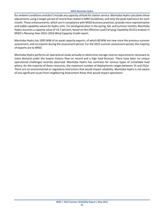MRO-Manitoba Hydro
NERC | 2015 Summer Reliability Report | May 2015
25
for ambient conditions and don’t include any capacity utilized for station service. Manitoba Hydro calculates these
adjustments using a longer period of record than stated in MRO Guidelines, and only the peak load hours for each
month. These enhancements, which are in compliance with MISO business practices, provide more representative
and stable capability values for hydro units. For wind generation in the spring, fall, and summer months, Manitoba
Hydro assumes a capacity value of 14.7 percent, based on the Effective Load Carrying Capability (ELCC) analysis in
MISO’s Planning Year 2015–2016 Wind Capacity Credit report.
Manitoba Hydro has 1095 MW of on-peak capacity exports, of which 80 MW are new since the previous summer
assessment, and no imports during the assessment period. For the 2015 summer assessment period, the majority
of exports are to MISO.
Manitoba Hydro performs an operational study annually to determine storage reserve requirements necessary to
meet demand under the lowest historic flow on record and a high load forecast. There have been no unique
operational challenges recently observed. Manitoba Hydro has contracts for various types of curtailable load
where, for the majority of these resources, the maximum number of deployments ranges between 15 and 25/yr.
There are no environmental or regulatory restrictions that would impact reliability. Manitoba Hydro is not aware
of any significant issues from neighboring Assessment Areas that would impact operations.
 