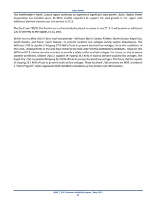 MRO-MAPP
NERC | 2015 Summer Reliability Report | May 2015
27
The Northwestern North Dakota region continues to experience significant load growth. Basin Electric Power
Cooperative has installed seven 15 MVar mobile capacitors to support the load growth in the region until
additional planned transmission is in service in 2016.
The Dry Creek 230/115 kV Substation is scheduled to be placed in service in July 2015. It will provide an additional
230 kV delivery to the Rapid City, SD area.
WAUE has installed UVLS in four local load pockets—Williston, North Dakota; Killdeer, North Dakota; Rapid City,
South Dakota; and Pierre, South Dakota—to prevent localized low voltages during system disturbances. The
Williston UVLS is capable of tripping 37.8 MW of load to prevent localized low voltages. Since the installation of
this UVLS, improvements in the area have removed its need under normal contingency conditions. However, the
Williston UVLS scheme remains in service to provide a safety net for multiple outages that may occur due to severe
weather conditions. Killdeer UVLS is capable of tripping 34.3 MW of load to prevent localized low voltages. The
Rapid City UVLS is capable of tripping 26.3 MW of load to prevent localized low voltages. The Pierre UVLS is capable
of tripping 29.3 MW of load to prevent localized low voltages. These localized UVLS schemes are NOT considered
a “UVLS Program” under applicable NERC Reliability Standards as they protect non-BES facilities.
 