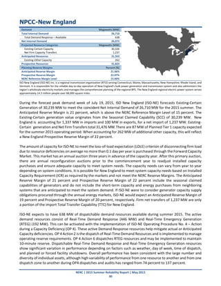 NERC | 2015 Summer Reliability Report | May 2015
30
NPCC-New England
Demand Megawatts (MW)
Total Internal Demand 26,710
Total Demand Response – Available 638
Net Internal Demand 26,072
Projected Resource Categories Megawatts (MW)
Existing-Certain Capacity 30,326
Net Firm Capacity Transfers 1,237
Anticipated Resources 31,563
Existing-Other Capacity 262
Prospective Resources 31,825
Planning Reserve Margins Percent (%)
Anticipated Reserve Margin 21.06%
Prospective Reserve Margin 22.07%
NERC Reference Margin Level 15.00%
ISO New England (ISO-NE) Inc. is a regional transmission organization (RTO) serving Connecticut, Maine, Massachusetts, New Hampshire, Rhode Island, and
Vermont. It is responsible for the reliable day-to-day operation of New England’s bulk power generation and transmission system and also administers the
region’s wholesale electricity markets and manages the comprehensive planning of the regional BPS. The New England regional electric power system serves
approximately 14.5 million people over 68,000 square miles.
During the forecast peak demand week of July 19, 2015, ISO New England (ISO‐NE) forecasts Existing‐Certain
Generation of 30,239 MW to meet the coincident Net Internal Demand of 26,710 MW for the 2015 summer. The
Anticipated Reserve Margin is 21 percent, which is above the NERC Reference Margin Level of 15 percent. The
Existing-Certain generation value originates from the Seasonal Claimed Capability (SCC) of 30,239 MW. New
England is accounting for 1,337 MW in imports and 100 MW in exports, for a net import of 1,237 MW. Existing-
Certain generation and Net FirmTransferstotal31,476 MW.There are 87 MW of Planned Tier 1 capacity expected
for the summer 2015 operating period. When accounting for 262 MW of additional other capacity, this will reflect
a New England Prospective Reserve Margin of 22 percent.
The amount of capacity for ISO-NE to meet the loss-of-load expectation (LOLE) criterion of disconnecting firm load
due to resource deficiencies on average no more than 0.1 day per year is purchased through the Forward Capacity
Market. This market has an annual auction three years in advance of the capacity year. After this primary auction,
there are annual reconfiguration auctions prior to the commencement year to readjust installed capacity
purchases and ensure adequate capacity to meet system needs. The capacity needs can vary from year to year
depending on system conditions. It is possible for New England to meet system capacity needs based on Installed
Capacity Requirement (ICR) as required by the markets and not meet the NERC Reserve Margins. The Anticipated
Reserve Margin of 21 percent and Prospective Reserve Margin of 22 percent include the seasonal claimed
capabilities of generators and do not include the short-term capacity and energy purchases from neighboring
systems that are anticipated to meet the system demand. If ISO-NE were to consider generator capacity supply
obligations procured through the annual energy markets, ISO-NE would expect an Anticipated Reserve Margin of
19 percent and Prospective Reserve Margin of 20 percent, respectively. Firm net transfers of 1,237 MW are only
a portion of the import Total Transfer Capability (TTC) for New England.
ISO-NE expects to have 638 MW of dispatchable demand resources available during summer 2015. The active
demand resources consist of Real‐Time Demand Response (446 MW) and Real‐Time Emergency Generation
(RTEG) (192 MW). This can be activated with the implementation of ISO‐NE Operating Procedure No. 4 – Action
during a Capacity Deficiency (OP 4). These active Demand Response resources help mitigate actual or Anticipated
Capacity deficiencies. OP 4 Action 2 is the dispatch of Real‐Time Demand Resources and is implemented to manage
operating reserve requirements. OP 4 Action 6 dispatches RTEG resources and may be implemented to maintain
10‐minute reserve. Dispatchable Real-Time Demand Response and Real-Time Emergency Generation resources
show significant variation in performance depending on factors such as weather, day of week, time of dispatch,
and planned or forced facility shutdowns. Overall performance has been consistent with the large number and
diversity of individual assets, although high variability of performance from one resource to another and from one
dispatch zone to another during OP4 dispatches and audits has ranged from 74 percent to 137 percent.
 