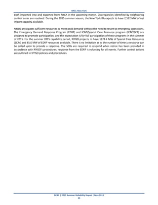 NPCC-New York
NERC | 2015 Summer Reliability Report | May 2015
33
both imported into and exported from NYCA in the upcoming month. Discrepancies identified by neighboring
control areas are resolved. During the 2015 summer season, the New York BA expects to have 2,522 MW of net
import capacity available.
NYISO anticipates sufficient resources to meet peak demand without the need to resort to emergency operations.
The Emergency Demand Response Program (EDRP) and ICAP/Special Case Resource program (ICAP/SCR) are
designed to promote participation, and the expectation is for full participation of these programs in the summer
of 2015. For the summer 2015 capability period, NYISO projects to have 1124.4 MW of Special Case Resources
(SCRs) and 85.6 MW of EDRP resources available. There is no limitation as to the number of times a resource can
be called upon to provide a response. The SCRs are required to respond when notice has been provided in
accordance with NYISO’s procedures; response from the EDRP is voluntary for all events. Further control actions
are outlined in NYISO policies and procedures.
 