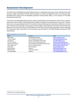 NERC | 2015 Summer Reliability Report | May 2015
iv
Assessment Development
The 2015 Summer Reliability Assessment (SRA) provides an independent assessment of the reliability of the bulk
electricity supply and demand in North America between June 2015 and September 2015. The assessment was
developed with support from the Reliability Assessment Subcommittee (RAS),1
at the direction of the NERC
Planning Committee (PC).
In April 2015, the eight NERC Regional Entities initially submitted data and information for each of their respective
Assessment Areas to NERC and provided periodic updates throughout the development of the report. External
data sources are appropriately cited. For this and other seasonal and long-term assessments, NERC uses an active
peer review process to leverage a wide group of industry subject matter expertise to provide essential checks and
balances for ensuring the accuracy and completeness of the data and information presented. Inquiries regarding
the information, data, and analysis in this assessment may be directed to the NERC Reliability Assessment staff
(listed below).
NERC Reliability Assessment Staff
Name Position Email
Mark Lauby Chief Reliability Officer Mark.Lauby@nerc.net
Thomas Burgess Vice President and Director Thomas.Burgess@nerc.net
John Moura Director of Reliability Assessment John.Moura@nerc.net
Thomas Coleman Director of Reliability Assessment Thomas.Coleman@nerc.net
Ganesh Velummylum Senior Manager of Reliability Assessment Ganesh.Velummylum@nerc.net
Elliott Nethercutt Senior Technical Advisor Elliott.Nethercutt@nerc.net
Pooja Shah Senior Engineer Pooja.Shah@nerc.net
David Calderon Engineer David.Calderon@nerc.net
Michelle Marx Executive Assistant Michelle.Marx@nerc.net
Amir Najafzadeh Engineer Amir.Najafzadeh@nerc.net
1 The RAS roster is included in Appendix I.
 