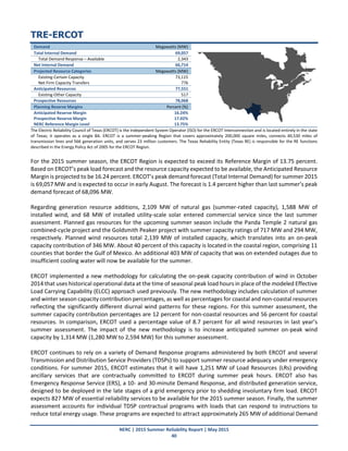 NERC | 2015 Summer Reliability Report | May 2015
40
TRE-ERCOT
Demand Megawatts (MW)
Total Internal Demand 69,057
Total Demand Response – Available 2,343
Net Internal Demand 66,714
Projected Resource Categories Megawatts (MW)
Existing-Certain Capacity 73,115
Net Firm Capacity Transfers 776
Anticipated Resources 77,551
Existing-Other Capacity 517
Prospective Resources 78,068
Planning Reserve Margins Percent (%)
Anticipated Reserve Margin 16.24%
Prospective Reserve Margin 17.02%
NERC Reference Margin Level 13.75%
The Electric Reliability Council of Texas (ERCOT) is the Independent System Operator (ISO) for the ERCOT Interconnection and is located entirely in the state
of Texas; it operates as a single BA. ERCOT is a summer-peaking Region that covers approximately 200,000 square miles, connects 40,530 miles of
transmission lines and 566 generation units, and serves 23 million customers. The Texas Reliability Entity (Texas RE) is responsible for the RE functions
described in the Energy Policy Act of 2005 for the ERCOT Region.
For the 2015 summer season, the ERCOT Region is expected to exceed its Reference Margin of 13.75 percent.
Based on ERCOT’s peak load forecast and the resource capacity expected to be available, the Anticipated Resource
Margin is projected to be 16.24 percent. ERCOT’s peak demand forecast (Total Internal Demand) for summer 2015
is 69,057 MW and is expected to occur in early August. The forecast is 1.4 percent higher than last summer’s peak
demand forecast of 68,096 MW.
Regarding generation resource additions, 2,109 MW of natural gas (summer-rated capacity), 1,588 MW of
installed wind, and 68 MW of installed utility-scale solar entered commercial service since the last summer
assessment. Planned gas resources for the upcoming summer season include the Panda Temple 2 natural gas
combined-cycle project and the Goldsmith Peaker project with summer capacity ratings of 717 MW and 294 MW,
respectively. Planned wind resources total 2,139 MW of installed capacity, which translates into an on-peak
capacity contribution of 346 MW. About 40 percent of this capacity is located in the coastal region, comprising 11
counties that border the Gulf of Mexico. An additional 403 MW of capacity that was on extended outages due to
insufficient cooling water will now be available for the summer.
ERCOT implemented a new methodology for calculating the on-peak capacity contribution of wind in October
2014 that uses historical operational data at the time of seasonal peak load hours in place of the modeled Effective
Load Carrying Capability (ELCC) approach used previously. The new methodology includes calculation of summer
and winter season capacity contribution percentages, as well as percentages for coastal and non-coastal resources
reflecting the significantly different diurnal wind patterns for these regions. For this summer assessment, the
summer capacity contribution percentages are 12 percent for non-coastal resources and 56 percent for coastal
resources. In comparison, ERCOT used a percentage value of 8.7 percent for all wind resources in last year’s
summer assessment. The impact of the new methodology is to increase anticipated summer on-peak wind
capacity by 1,314 MW (1,280 MW to 2,594 MW) for this summer assessment.
ERCOT continues to rely on a variety of Demand Response programs administered by both ERCOT and several
Transmission and Distribution Service Providers (TDSPs) to support summer resource adequacy under emergency
conditions. For summer 2015, ERCOT estimates that it will have 1,251 MW of Load Resources (LRs) providing
ancillary services that are contractually committed to ERCOT during summer peak hours. ERCOT also has
Emergency Response Service (ERS), a 10- and 30‐minute Demand Response, and distributed generation service,
designed to be deployed in the late stages of a grid emergency prior to shedding involuntary firm load. ERCOT
expects 827 MW of essential reliability services to be available for the 2015 summer season. Finally, the summer
assessment accounts for individual TDSP contractual programs with loads that can respond to instructions to
reduce total energy usage. These programs are expected to attract approximately 265 MW of additional Demand
 