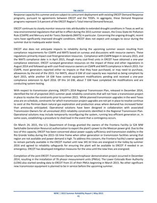 TRE-ERCOT
NERC | 2015 Summer Reliability Report | May 2015
41
Response capacity this summer and are subject to concurrent deployment with existing ERCOT Demand Response
programs, pursuant to agreements between ERCOT and the TDSPs. In aggregate, these Demand Response
programs represent 3.4 percent of the ERCOT Region’s Total Internal Demand forecast.
ERCOT continues to closely monitor resource risks attributable to extended drought conditions in Texas as well as
new environmental regulations that will be in effect during the 2015 summer season, the Cross-State Air Pollution
Rule (CSAPR) and Mercury and Air Toxics Standards (MATS) in particular. Concerning the ongoing drought, recent
rains have significantly improved drought conditions. ERCOT does not expect unit outages to occur during the
summer due to inadequate water levels.
ERCOT also does not anticipate impacts to reliability during the upcoming summer season resulting from
compliance requirements for CSAPR and MATS based on surveys and discussions with resource owners. These
regulations primarily impact coal-fired generation resources. Compliance with CSAPR began in January 2015, and
the MATS compliance date is in April 2015, though many coal-fired units in ERCOT have obtained a one-year
compliance extension. ERCOT surveyed generation resources on the impact of these and other regulations in
August 2014 and followed up with coal-fired resource owners on CSAPR and MATS compliance in March 2015. For
CSAPR, most generators reported either no impacts or that they have purchased, or may need to purchase,
allowances by the end of the 2015. For MATS, about 6 GW of coal capacity was reported as being compliant by
April 2015, while another 14 GW have control equipment modifications pending and received a one-year
compliance extension to April 2016. Of this 14 GW, about 7 GW have completed the modifications and are
conducting system testing.
With respect to transmission planning, ERCOT’s 2014 Regional Transmission Plan, released in December 2014,
identified the list of projected 2015 summer peak reliability constraints that will not have a transmission project
in place to resolve the constraints prior to summer 2015. While planned transmission upgrades in the west Texas
area are on schedule, constraints for which transmission project upgrades are not yet in place to resolve continue
to exist at the Permian Basin natural gas exploration and production areas where demand has increased faster
than previously anticipated. Operational solutions have been designed in collaboration with associated
Transmission Owners for all unresolved 2015 reliability constraints identified in the Regional Transmission Plan.
Operational solutions may include temporarily reconfiguring the system, running less-efficient generation or, in
some cases, establishing a procedure to shed load in the event that a contingency occurs.
On March 24, 2015, the U.S. Department of Energy granted the owners of the Frontera Facility (a 524 MW
Switchable Generation Resource) authorization to export the plant’s power to the Mexican power grid. Due to the
loss of this capacity, ERCOT has been concerned about power supply sufficiency and transmission stability in the
Rio Grande Valley during the 2015–16 time frame when other generation or transmission facilities serving that
region are not available and power demand is high. To address this concern, the Frontera Facility’s owner agreed
to remain partially available in the ERCOT market until new 345 kV lines are energized in the Valley by summer
2016 and agreed to reliability safeguards for ensuring the plant will be available to ERCOT if needed in an
emergency. ERCOT has developed mitigation measures for the area until the new lines are energized.
Completion of the joint ERCOT-Transmission Owner synchrophasor demonstration project occurred in December
2014, resulting in the installation of 76 phasor measurement units (PMUs). The Lower Colorado River Authority
(LCRA) also started sending data to ERCOT from 21 of their PMUs beginning in March 2015. No other significant
new transmission equipment is planned to be in service before the upcoming summer.
 