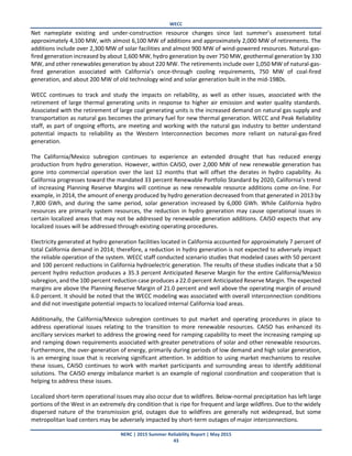WECC
NERC | 2015 Summer Reliability Report | May 2015
43
Net nameplate existing and under-construction resource changes since last summer’s assessment total
approximately 4,100 MW, with almost 6,100 MW of additions and approximately 2,000 MW of retirements. The
additions include over 2,300 MW of solar facilities and almost 900 MW of wind-powered resources. Natural-gas-
fired generation increased by about 1,600 MW, hydro generation by over 750 MW, geothermal generation by 330
MW, and other renewables generation by about 220 MW. The retirements include over 1,050 MW of natural-gas-
fired generation associated with California’s once-through cooling requirements, 750 MW of coal-fired
generation, and about 200 MW of old technology wind and solar generation built in the mid-1980s.
WECC continues to track and study the impacts on reliability, as well as other issues, associated with the
retirement of large thermal generating units in response to higher air emission and water quality standards.
Associated with the retirement of large coal generating units is the increased demand on natural gas supply and
transportation as natural gas becomes the primary fuel for new thermal generation. WECC and Peak Reliability
staff, as part of ongoing efforts, are meeting and working with the natural gas industry to better understand
potential impacts to reliability as the Western Interconnection becomes more reliant on natural-gas-fired
generation.
The California/Mexico subregion continues to experience an extended drought that has reduced energy
production from hydro generation. However, within CAISO, over 2,000 MW of new renewable generation has
gone into commercial operation over the last 12 months that will offset the derates in hydro capability. As
California progresses toward the mandated 33 percent Renewable Portfolio Standard by 2020, California’s trend
of increasing Planning Reserve Margins will continue as new renewable resource additions come on-line. For
example, in 2014, the amount of energy produced by hydro generation decreased from that generated in 2013 by
7,800 GWh, and during the same period, solar generation increased by 6,000 GWh. While California hydro
resources are primarily system resources, the reduction in hydro generation may cause operational issues in
certain localized areas that may not be addressed by renewable generation additions. CAISO expects that any
localized issues will be addressed through existing operating procedures.
Electricity generated at hydro generation facilities located in California accounted for approximately 7 percent of
total California demand in 2014; therefore, a reduction in hydro generation is not expected to adversely impact
the reliable operation of the system. WECC staff conducted scenario studies that modeled cases with 50 percent
and 100 percent reductions in California hydroelectric generation. The results of these studies indicate that a 50
percent hydro reduction produces a 35.3 percent Anticipated Reserve Margin for the entire California/Mexico
subregion, and the 100 percent reduction case produces a 22.0 percent Anticipated Reserve Margin. The expected
margins are above the Planning Reserve Margin of 21.0 percent and well above the operating margin of around
6.0 percent. It should be noted that the WECC modeling was associated with overall interconnection conditions
and did not investigate potential impacts to localized internal California load areas.
Additionally, the California/Mexico subregion continues to put market and operating procedures in place to
address operational issues relating to the transition to more renewable resources. CAISO has enhanced its
ancillary services market to address the growing need for ramping capability to meet the increasing ramping up
and ramping down requirements associated with greater penetrations of solar and other renewable resources.
Furthermore, the over-generation of energy, primarily during periods of low demand and high solar generation,
is an emerging issue that is receiving significant attention. In addition to using market mechanisms to resolve
these issues, CAISO continues to work with market participants and surrounding areas to identify additional
solutions. The CAISO energy imbalance market is an example of regional coordination and cooperation that is
helping to address these issues.
Localized short-term operational issues may also occur due to wildfires. Below-normal precipitation has left large
portions of the West in an extremely dry condition that is ripe for frequent and large wildfires. Due to the widely
dispersed nature of the transmission grid, outages due to wildfires are generally not widespread, but some
metropolitan load centers may be adversely impacted by short-term outages of major interconnections.
 