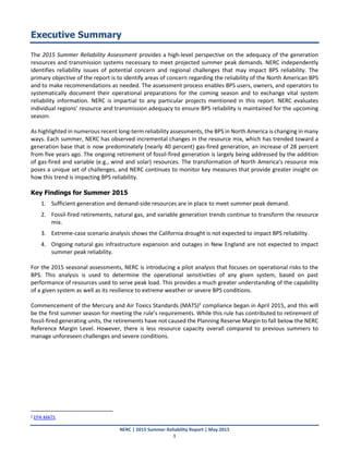 NERC | 2015 Summer Reliability Report | May 2015
1
Executive Summary
The 2015 Summer Reliability Assessment provides a high‐level perspective on the adequacy of the generation
resources and transmission systems necessary to meet projected summer peak demands. NERC independently
identifies reliability issues of potential concern and regional challenges that may impact BPS reliability. The
primary objective of the report is to identify areas of concern regarding the reliability of the North American BPS
and to make recommendations as needed. The assessment process enables BPS users, owners, and operators to
systematically document their operational preparations for the coming season and to exchange vital system
reliability information. NERC is impartial to any particular projects mentioned in this report. NERC evaluates
individual regions’ resource and transmission adequacy to ensure BPS reliability is maintained for the upcoming
season.
As highlighted in numerous recent long-term reliability assessments, the BPS in North America is changing in many
ways. Each summer, NERC has observed incremental changes in the resource mix, which has trended toward a
generation base that is now predominately (nearly 40 percent) gas-fired generation, an increase of 28 percent
from five years ago. The ongoing retirement of fossil-fired generation is largely being addressed by the addition
of gas-fired and variable (e.g., wind and solar) resources. The transformation of North America’s resource mix
poses a unique set of challenges, and NERC continues to monitor key measures that provide greater insight on
how this trend is impacting BPS reliability.
Key Findings for Summer 2015
1. Sufficient generation and demand-side resources are in place to meet summer peak demand.
2. Fossil-fired retirements, natural gas, and variable generation trends continue to transform the resource
mix.
3. Extreme-case scenario analysis shows the California drought is not expected to impact BPS reliability.
4. Ongoing natural gas infrastructure expansion and outages in New England are not expected to impact
summer peak reliability.
For the 2015 seasonal assessments, NERC is introducing a pilot analysis that focuses on operational risks to the
BPS. This analysis is used to determine the operational sensitivities of any given system, based on past
performance of resources used to serve peak load. This provides a much greater understanding of the capability
of a given system as well as its resilience to extreme weather or severe BPS conditions.
Commencement of the Mercury and Air Toxics Standards (MATS)2
compliance began in April 2015, and this will
be the first summer season for meeting the rule’s requirements. While this rule has contributed to retirement of
fossil-fired generating units, the retirements have not caused the Planning Reserve Margin to fall below the NERC
Reference Margin Level. However, there is less resource capacity overall compared to previous summers to
manage unforeseen challenges and severe conditions.
2 EPA MATS.
 