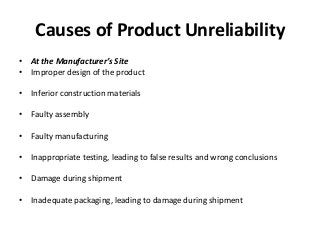 Causes of Product Unreliability
• At the Manufacturer’s Site
• Improper design of the product
• Inferior construction materials
• Faulty assembly
• Faulty manufacturing
• Inappropriate testing, leading to false results and wrong conclusions
• Damage during shipment
• Inadequate packaging, leading to damage during shipment
 