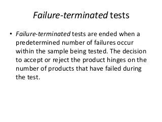 Failure-terminated tests
• Failure-terminated tests are ended when a
predetermined number of failures occur
within the sample being tested. The decision
to accept or reject the product hinges on the
number of products that have failed during
the test.
 