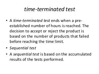 time-terminated test
• A time-terminated test ends when a pre-
established number of hours is reached. The
decision to accept or reject the product is
based on the number of products that failed
before reaching the time limit.
• Sequential test
• A sequential test is based on the accumulated
results of the tests performed.
 