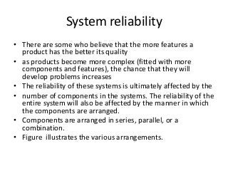 System reliability
• There are some who believe that the more features a
product has the better its quality
• as products become more complex (fitted with more
components and features), the chance that they will
develop problems increases
• The reliability of these systems is ultimately affected by the
• number of components in the systems. The reliability of the
entire system will also be affected by the manner in which
the components are arranged.
• Components are arranged in series, parallel, or a
combination.
• Figure illustrates the various arrangements.
 