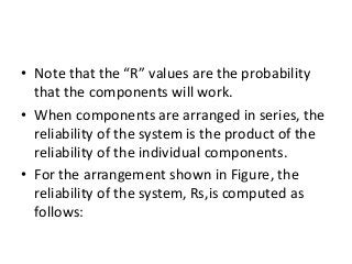 • Note that the “R” values are the probability
that the components will work.
• When components are arranged in series, the
reliability of the system is the product of the
reliability of the individual components.
• For the arrangement shown in Figure, the
reliability of the system, Rs,is computed as
follows:
 