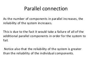 Parallel connection
As the number of components in parallel increases, the
reliability of the system increases.
This is due to the fact it would take a failure of all of the
additional parallel components in order for the system to
fail.
Notice also that the reliability of the system is greater
than the reliability of the individual components.
 