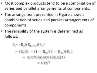 • Most complex products tend to be a combination of
series and parallel arrangements of components.
• The arrangement presented in Figure shows a
combination of series and parallel arrangements of
components.
• The reliability of the system is determined as
follows:
 