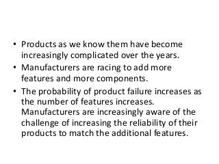 • Products as we know them have become
increasingly complicated over the years.
• Manufacturers are racing to add more
features and more components.
• The probability of product failure increases as
the number of features increases.
Manufacturers are increasingly aware of the
challenge of increasing the reliability of their
products to match the additional features.
 