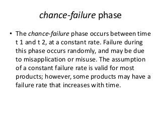 chance-failure phase
• The chance-failure phase occurs between time
t 1 and t 2, at a constant rate. Failure during
this phase occurs randomly, and may be due
to misapplication or misuse. The assumption
of a constant failure rate is valid for most
products; however, some products may have a
failure rate that increases with time.
 