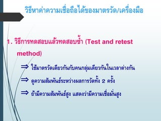 วิธีหาค่าความเชื่อถือได้ของมาตรวัด/เครื่องมือ
1. วิธีการทดสอบแล้วทดสอบซ้า (Test and retest
method)
⇒ ใช้มาตรวัดเดียวกันกับคนกลุ่มเดียวกันในเวลาต่างกัน
⇒ ดูความสัมพันธ์ระหว่างผลการวัดทั้ง 2 ครั้ง
⇒ ถ้ามีความสัมพันธ์สูง แสดงว่ามีความเชื่อมั่นสูง
 