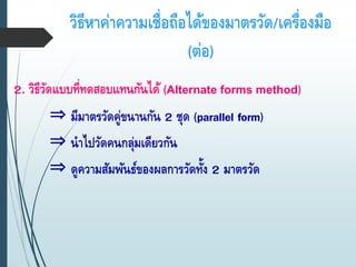 วิธีหาค่าความเชื่อถือได้ของมาตรวัด/เครื่องมือ
(ต่อ)
2. วิธีวัดแบบที่ทดสอบแทนกันได้ (Alternate forms method)
⇒ มีมาตรวัดคู่ขนานกัน 2 ชุด (parallel form)
⇒ นาไปวัดคนกลุ่มเดียวกัน
⇒ ดูความสัมพันธ์ของผลการวัดทั้ง 2 มาตรวัด
 