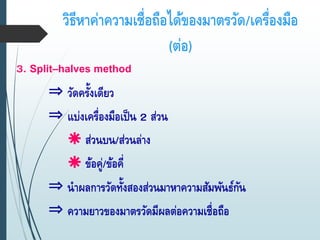 วิธีหาค่าความเชื่อถือได้ของมาตรวัด/เครื่องมือ
(ต่อ)
3. Split–halves method
⇒ วัดครั้งเดียว
⇒ แบ่งเครื่องมือเป็น 2 ส่วน
 ส่วนบน/ส่วนล่าง
 ข้อคู่/ข้อคี่
⇒ นาผลการวัดทั้งสองส่วนมาหาความสัมพันธ์กัน
⇒ ความยาวของมาตรวัดมีผลต่อความเชื่อถือ
 